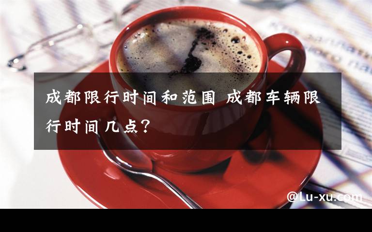 成都限行时间和范围 成都车辆限行时间几点？