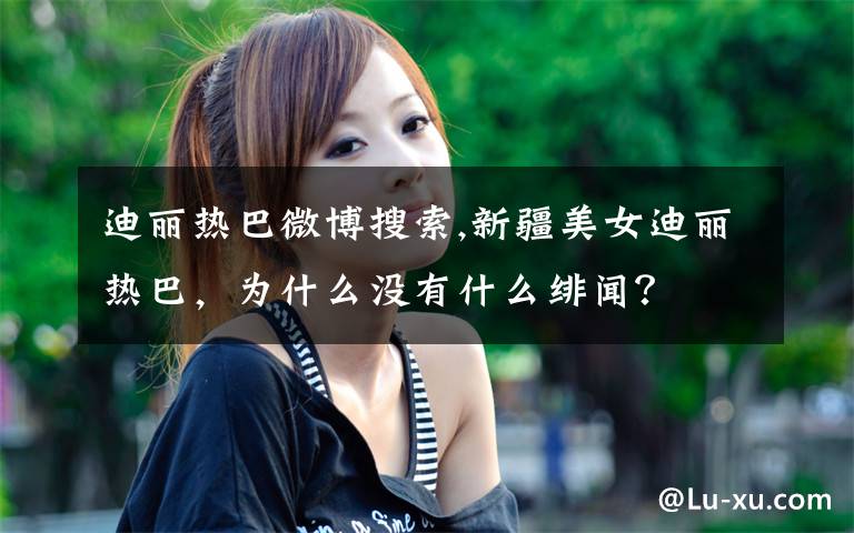 迪丽热巴微博搜索,新疆美女迪丽热巴，为什么没有什么绯闻？