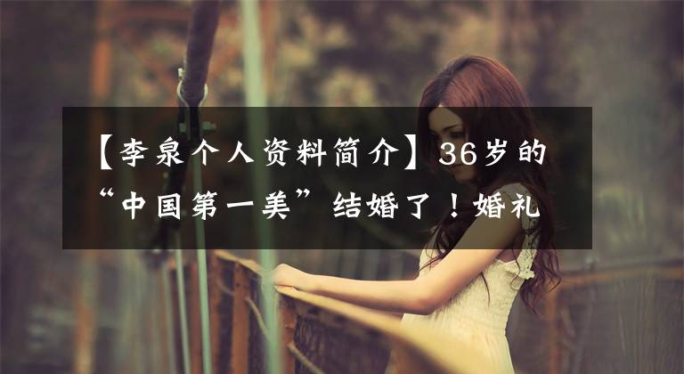 【李泉个人资料简介】36岁的“中国第一美”结婚了！婚礼低调简陋，与世界首富交往过