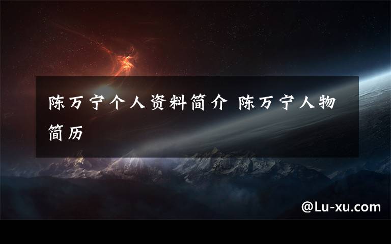 陈万宁个人资料简介 陈万宁人物简历文章配图