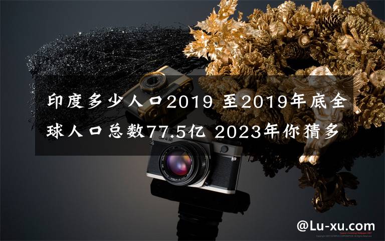 印度多少人口2019 至2019年底全球人口总数77.5亿 2023年你猜多少