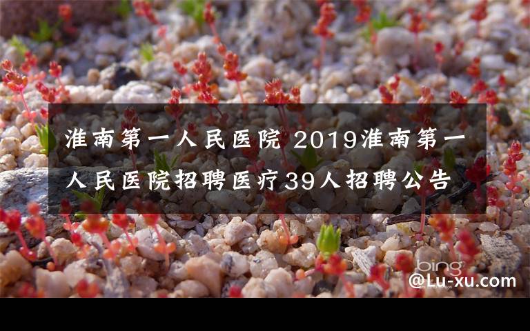 淮南第一人民医院 2019淮南第一人民医院招聘医疗39人招聘公告