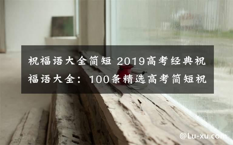 祝福语大全简短 2019高考经典祝福语大全：100条精选高考简短祝福语及一句话祝福