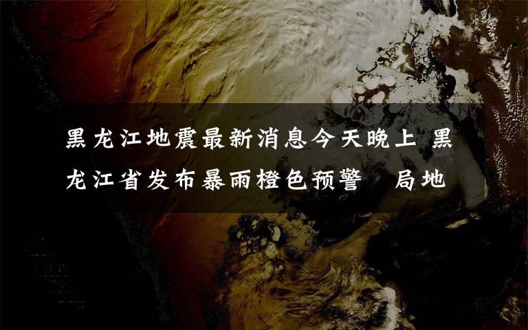 黑龙江地震最新消息今天晚上 黑龙江省发布暴雨橙色预警 局地有较强雷暴阵风9级