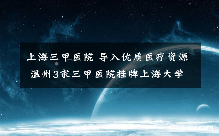 上海三甲医院 导入优质医疗资源 温州3家三甲医院挂牌上海大学附属医院