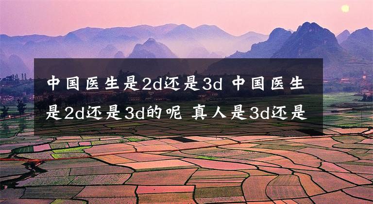 中国医生是2d还是3d 中国医生是2d还是3d的呢 真人是3d还是2d