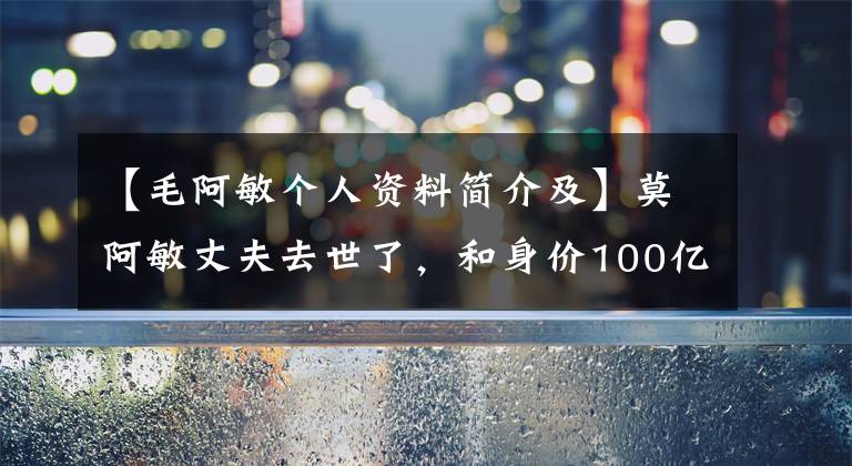 【毛阿敏个人资料简介及】莫阿敏丈夫去世了，和身价100亿韩元的丈夫结婚，穿着6韩元的袜子安静地守了18年