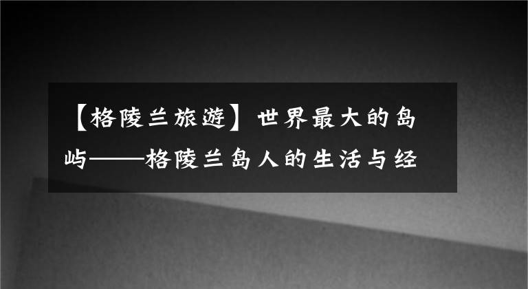 【格陵兰旅游】世界最大的岛屿——格陵兰岛人的生活与经济