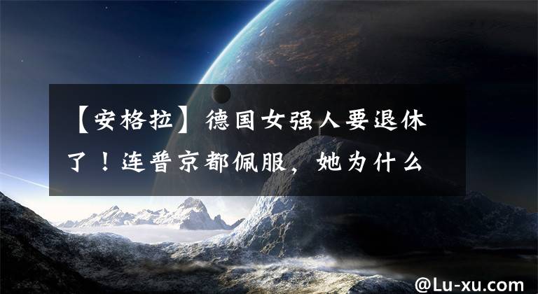 【安格拉】德国女强人要退休了！连普京都佩服，她为什么“雄霸”了16年？