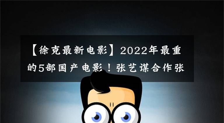 【徐克最新电影】2022年最重的5部国产电影！张艺谋合作张、徐克陈坤携手出击