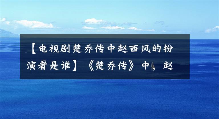 【电视剧楚乔传中赵西风的扮演者是谁】《楚乔传》中，赵捷还是赵书风和一家人的颜值真的很般配。