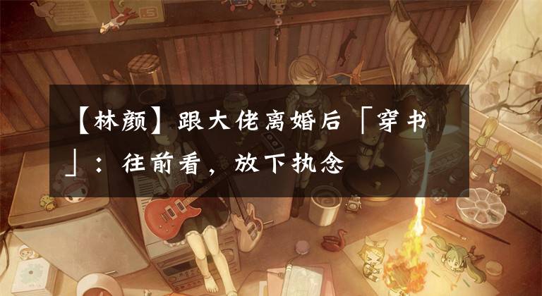 【林颜】跟大佬离婚后「穿书」：往前看，放下执念