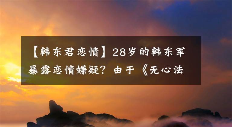 【韩东君恋情】28岁的韩东军暴露恋情嫌疑？由于《无心法师》火灾，该事业发展平平