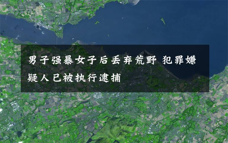 男子强暴女子后丢弃荒野 犯罪嫌疑人已被执行逮捕