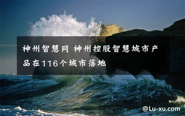 神州智慧网 神州控股智慧城市产品在116个城市落地