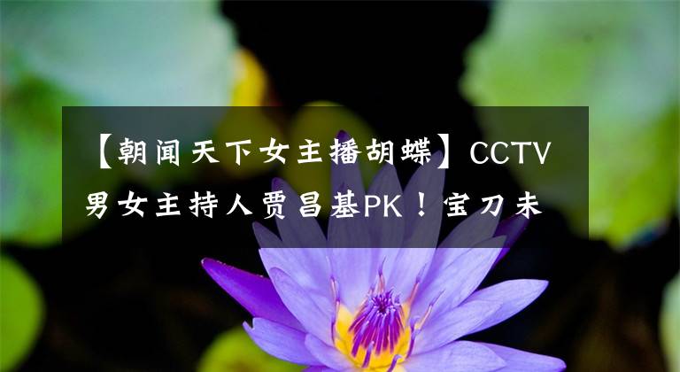 【朝闻天下女主播胡蝶】CCTV男女主持人贾昌基PK！宝刀未老的赵忠祥能战胜最美女主持蝴蝶吗？