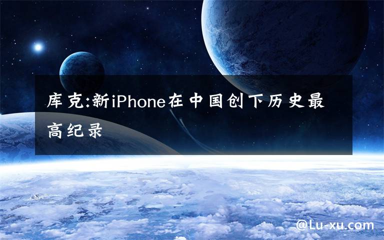 库克:新iPhone在中国创下历史最高纪录