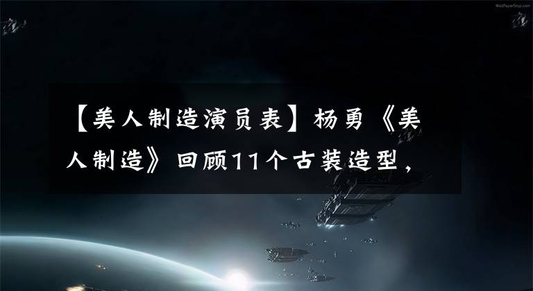 【美人制造演员表】杨勇《美人制造》回顾11个古装造型，漂亮可爱的美女