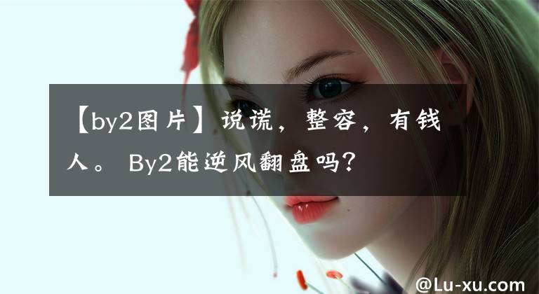 【by2图片】说谎，整容，有钱人。 By2能逆风翻盘吗？