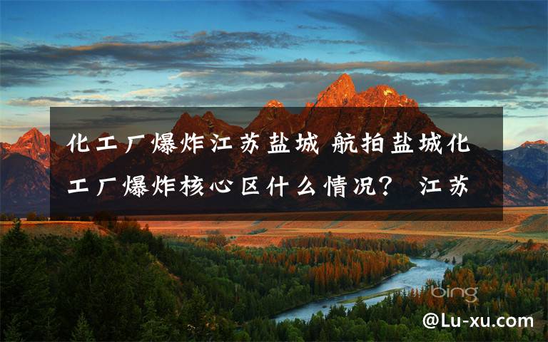 化工厂爆炸江苏盐城 航拍盐城化工厂爆炸核心区什么情况？ 江苏盐城爆炸事故12人遇难