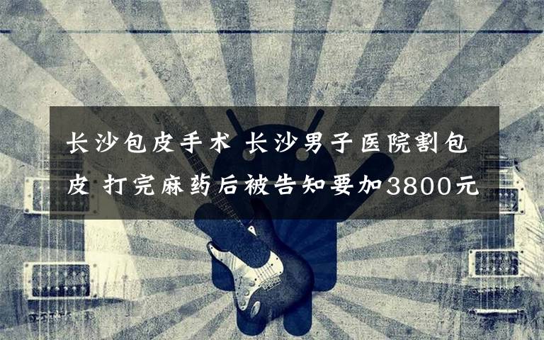 长沙包皮手术 长沙男子医院割包皮 打完麻药后被告知要加3800元