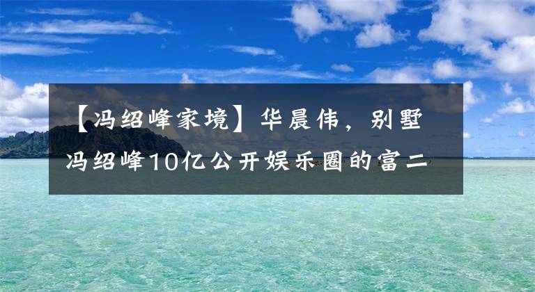 【冯绍峰家境】华晨伟，别墅冯绍峰10亿公开娱乐圈的富二代。