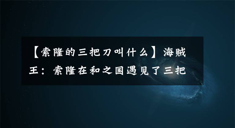 【索隆的三把刀叫什么】海贼王：索隆在和之国遇见了三把名刀，和之国篇中索隆换刀吗？