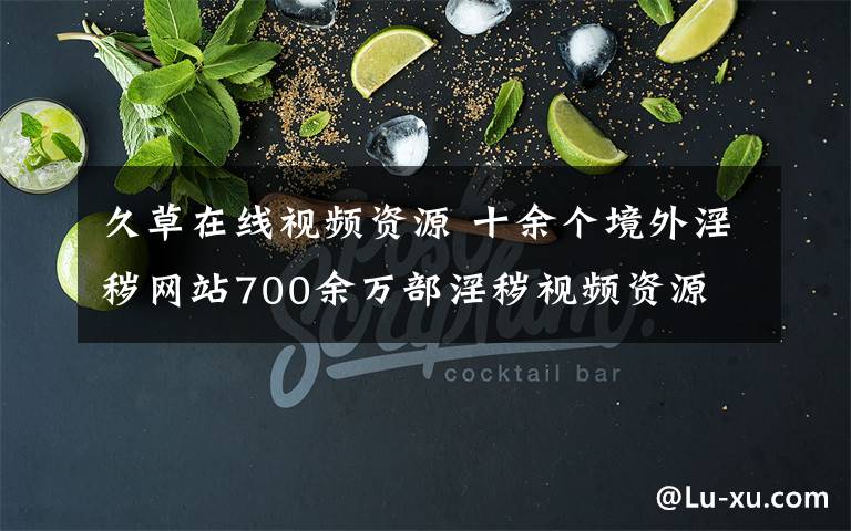 久草在线视频资源 十余个境外淫秽网站700余万部淫秽视频资源