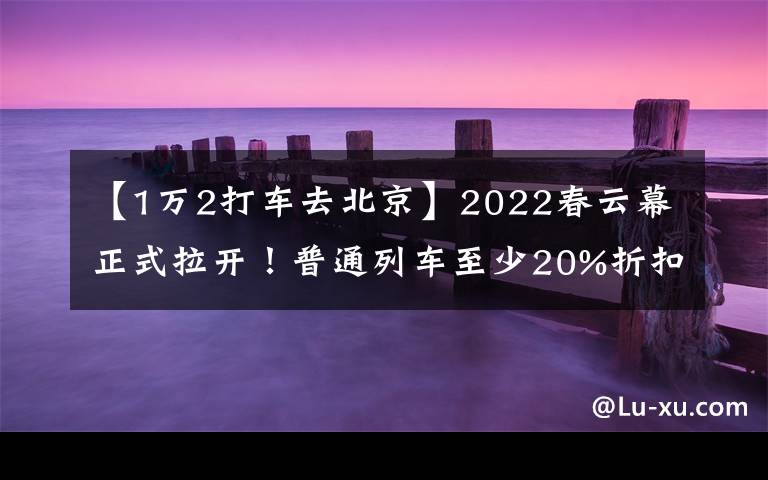 【1万2打车去北京】2022春云幕正式拉开！普通列车至少20%折扣驳船公交线路重新加密