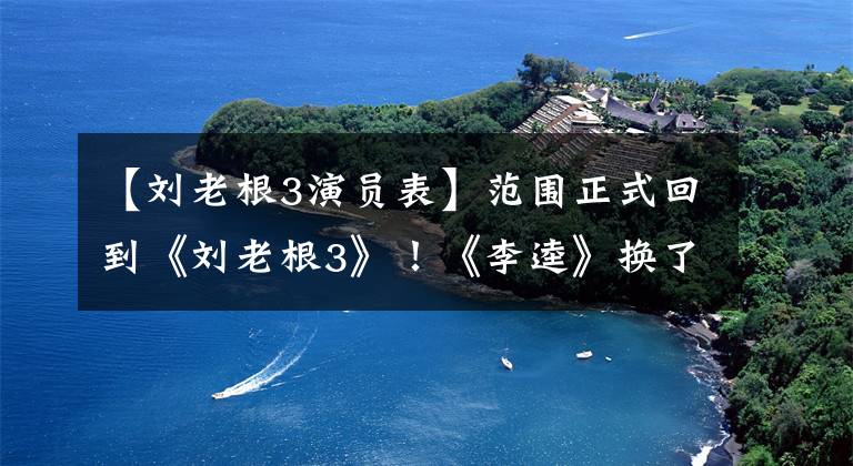 【刘老根3演员表】范围正式回到《刘老根3》！《李逵》换了角，赵本山弟子出演