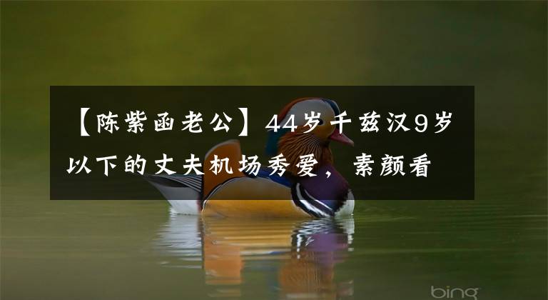 【陈紫函老公】44岁千兹汉9岁以下的丈夫机场秀爱，素颜看起来比丈夫年轻