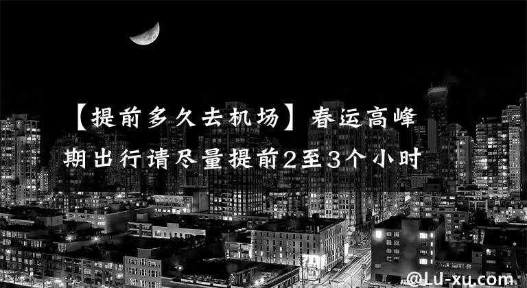 【提前多久去机场】春运高峰期出行请尽量提前2至3个小时到达机场