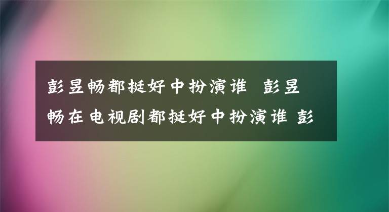 彭昱畅都挺好中扮演谁 彭昱畅在电视剧都挺好中扮演谁 彭昱畅都挺好演什么