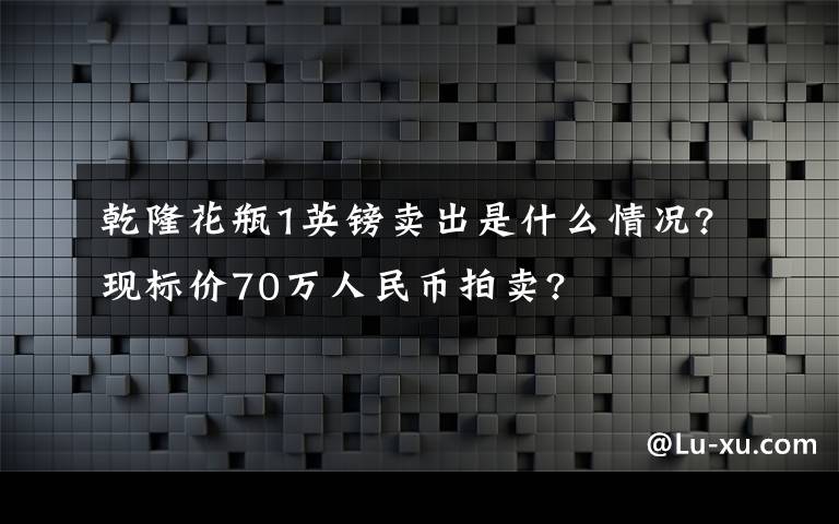 乾隆花瓶1英镑卖出是什么情况?现标价70万人民币拍卖?