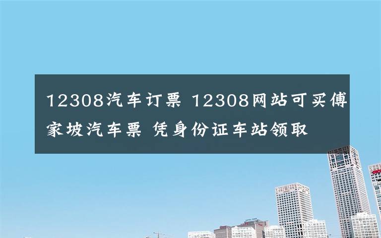 12308汽车订票 12308网站可买傅家坡汽车票 凭身份证车站领取