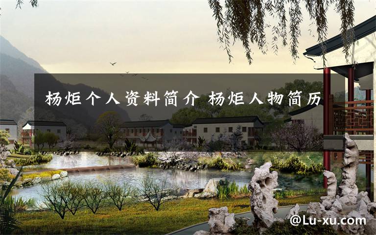 杨炬个人资料简介 杨炬人物简历文章配图