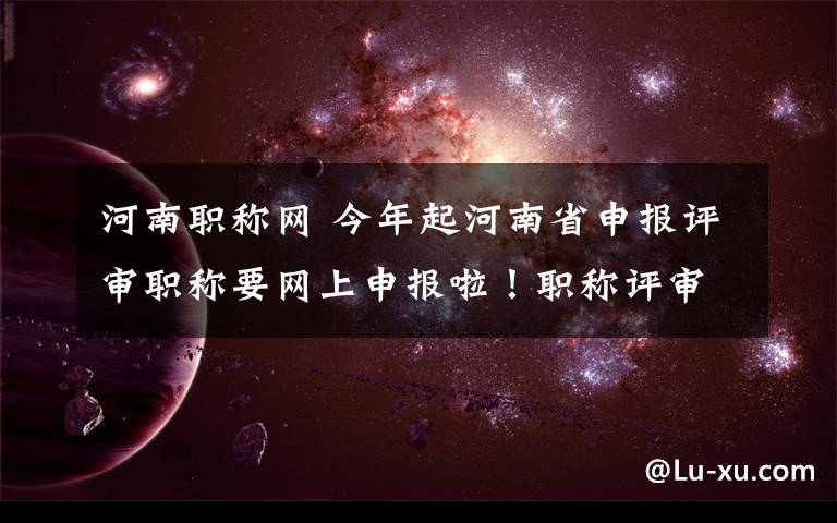 河南职称网 今年起河南省申报评审职称要网上申报啦！职称评审还有哪些改变？戳这儿！