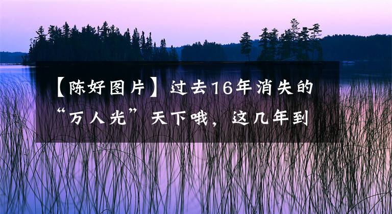 【陈好图片】过去16年消失的“万人光”天下哦，这几年到底怎么样了？