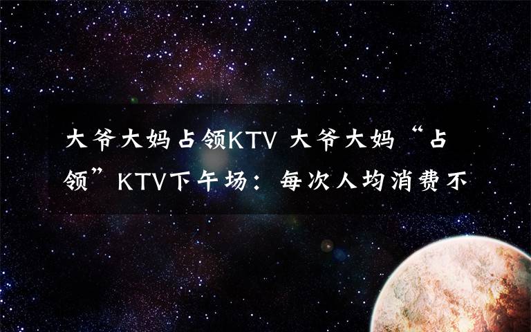 大爷大妈占领KTV 大爷大妈“占领”KTV下午场：每次人均消费不超10元