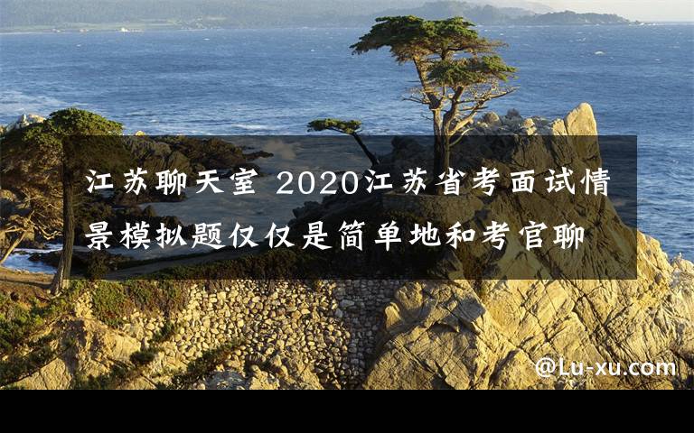 江苏聊天室 2020江苏省考面试情景模拟题仅仅是简单地和考官聊聊天吗?