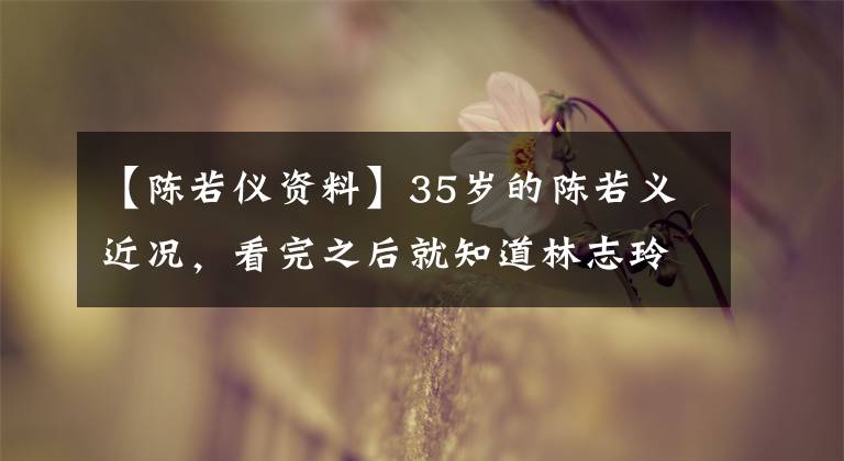 【陈若仪资料】35岁的陈若义近况，看完之后就知道林志玲为什么没结婚了。