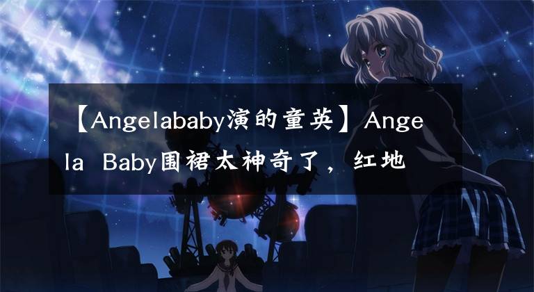 【Angelababy演的童英】Angela Baby围裙太神奇了，红地毯化身美人鱼，网友：太美了。