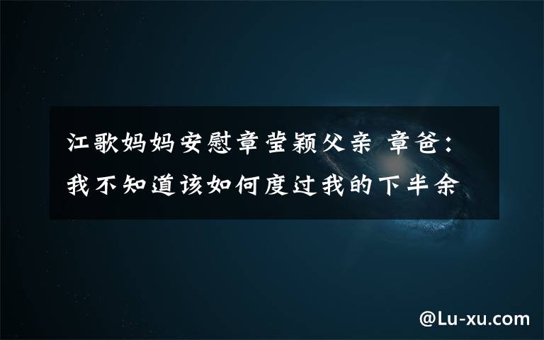 江歌妈妈安慰章莹颖父亲 章爸：我不知道该如何度过我的下半余生