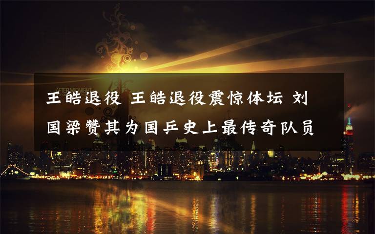 王皓退役 王皓退役震惊体坛 刘国梁赞其为国乒史上最传奇队员