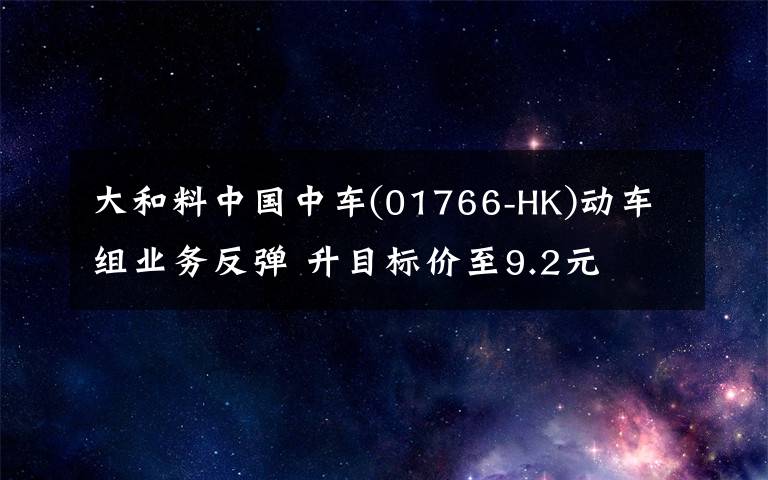 大和料中国中车(01766-HK)动车组业务反弹 升目标价至9.2元