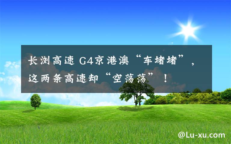 长浏高速 G4京港澳“车堵堵”，这两条高速却“空荡荡”！