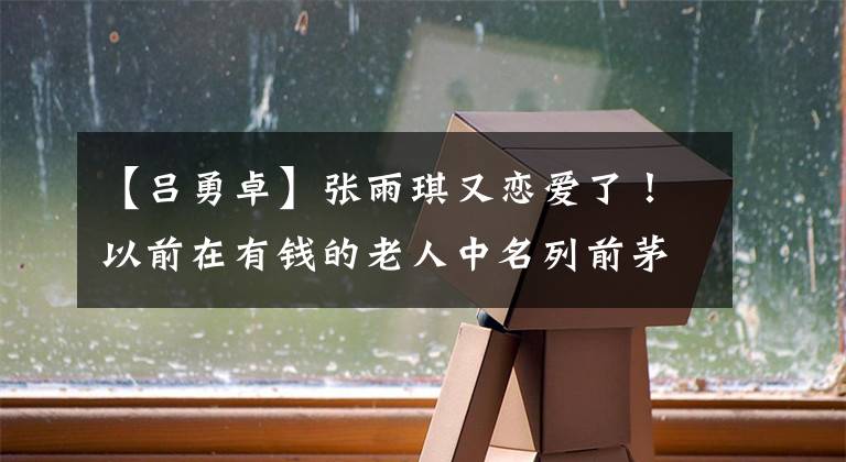 【吕勇卓】张雨琪又恋爱了！以前在有钱的老人中名列前茅，但现在沉溺于生肉