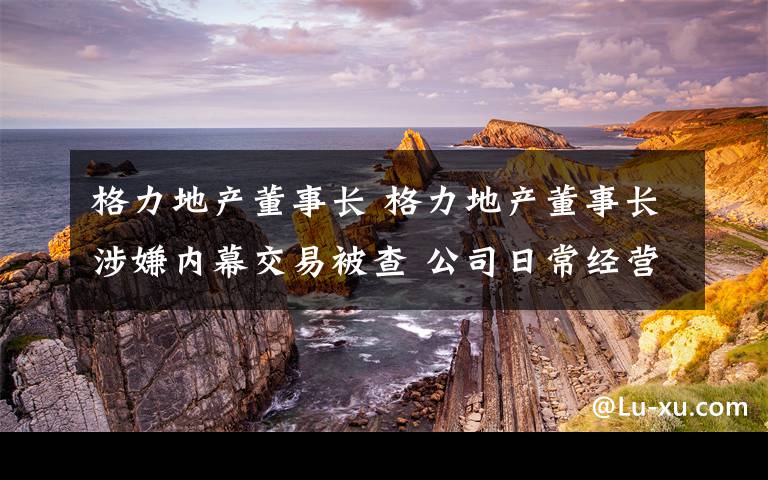 格力地产董事长 格力地产董事长涉嫌内幕交易被查 公司日常经营会受影响吗