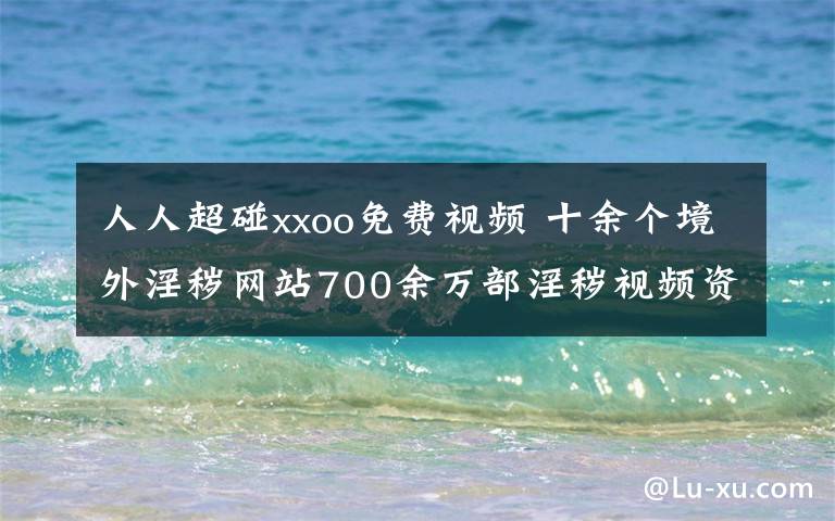 人人超碰xxoo免费视频 十余个境外淫秽网站700余万部淫秽视频资源