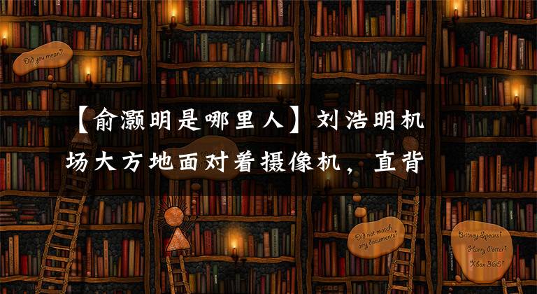 【俞灏明是哪里人】刘浩明机场大方地面对着摄像机，直背比他的眼神更值得钦佩